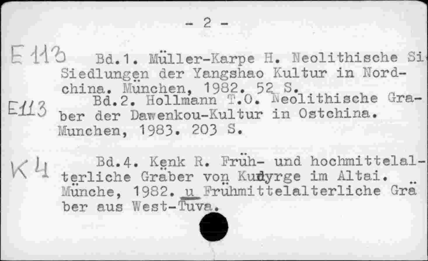 ﻿2
Bd.1. Muller-Karpe H. Neolithische Si Siedlungen der Yangshao Kultur in Nordchina. München, 1982. 52. S. .
г-y/ ,	Bd.2. Hollmann T.O. Neolithische Gra-
Llx/? Ъег der Dawenkou-Kultur in Ostchina.
München, 1983» 203 S.
Bd.4. Kenk R. Früh- und hochmittelalterliche Graber von Kuhyrge im Altai. MÜnche, 1982. u Frühmittelalterliche Grä ber aus West-Tuva.